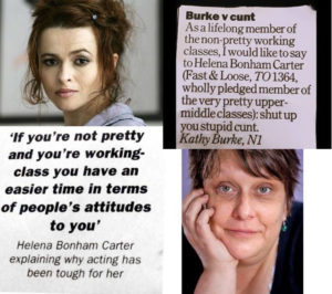 "If you're not pretty and you're working class you have an easier time in terms of people's attitudes to you" -- Helena Bonham Carter explaining why acting has been tough for her. "As a lifelong member of the non-pretty working classes, I would like to say to Helena Bonham-Carter, wholly pledged member of the very pretty upper-classes: shut up you stupid cunt." -- Kathy Burke